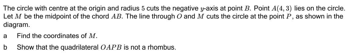 The circle with centre at the origin and radius 5 cuts the negative y-axis at point B. Point A(4, 3) lies on the circle.
Let M be the midpoint of the chord AB. The line through O and M cuts the circle at the point P, as shown in the
diagram.
a
Find the coordinates of M.
b
Show that the quadrilateral OAPB is not a rhombus.
