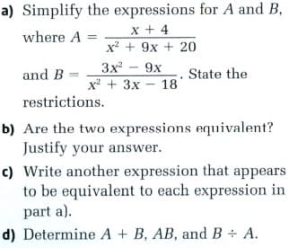 a) Simplify the expressions for A and B,
x + 4
x² + 9x + 20
where A
3x
9x
х + 3х - 18
and B =
State the
restrictions.
b) Are the two expressions equivalent?
Justify your answer.
c) Write another expression that appears
to be equivalent to each expression in
part a).
d) Determine A + B, AB, and B ÷ A.
