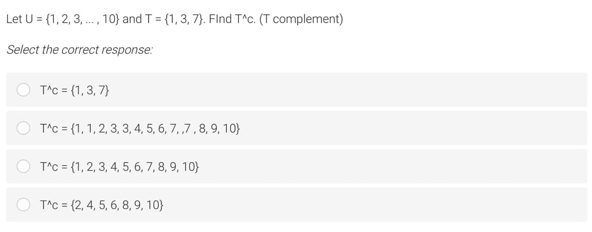 Let U = {1, 2, 3, . , 10} and T = {1, 3, 7}. Flnd T^c. (T complement)
Select the correct response:
T^C = {1,3, 7}
T^C = {1, 1, 2, 3, 3, 4, 5, 6, 7, ,7 , 8, 9, 10}
T^C = {1, 2, 3, 4, 5, 6, 7, 8, 9, 10}
T^C = {2, 4, 5, 6, 8, 9, 10}
