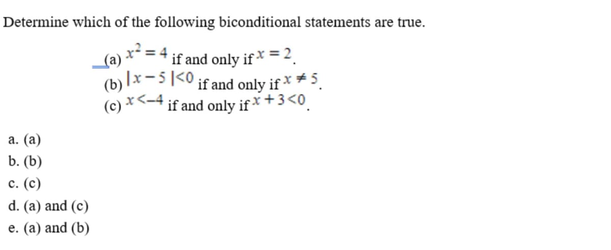 Determine which of the following biconditional statements are true.
(a) x² = 4.
if and only if × =2.
(b) lx-5|<0 if and only if × * 5.
(c) ×<-4 if and only if * +3<0.
а. (а)
b. (b)
с. (с)
d. (a) and (c)
e. (a) and (b)
