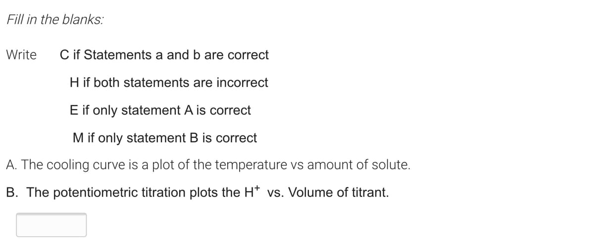 Fill in the blanks:
Write
C if Statements a and b are correct
H if both statements are incorrect
E if only statement A is correct
M if only statement B is correct
A. The cooling curve is a plot of the temperature vs amount of solute.
B. The potentiometric titration plots the H* vs. Volume of titrant.
