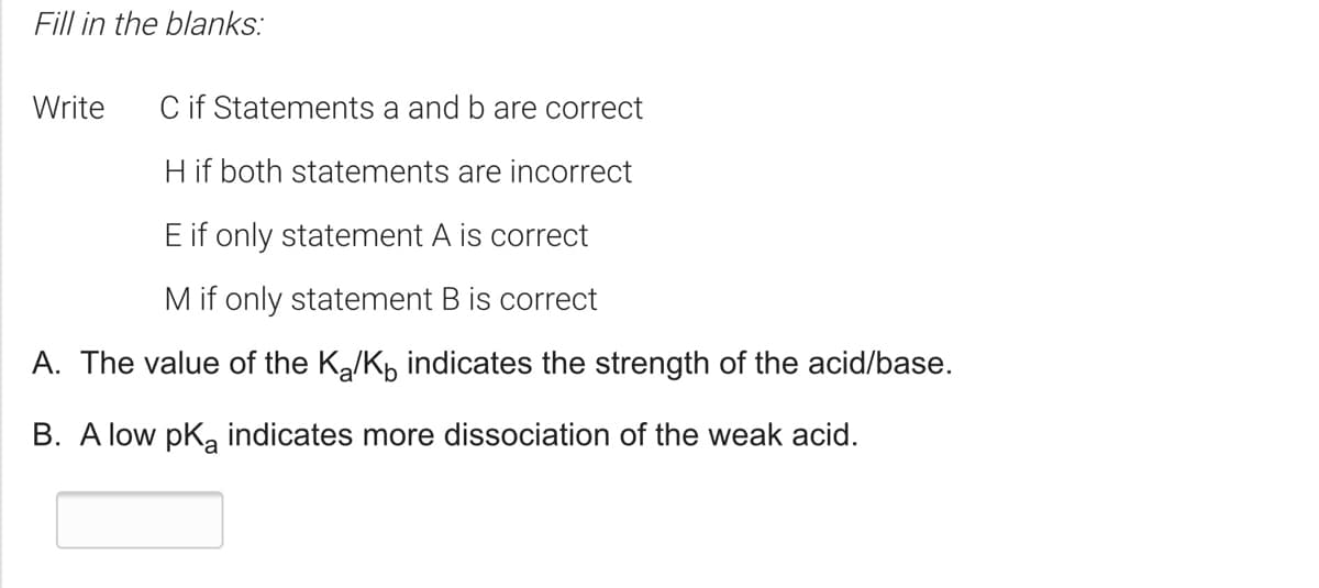 Fill in the blanks:
Write
C if Statements a and b are correct
Hif both statements are incorrect
E if only statement A is correct
M if only statement B is correct
A. The value of the K,/K, indicates the strength of the acid/base.
B. A low pka indicates more dissociation of the weak acid.
