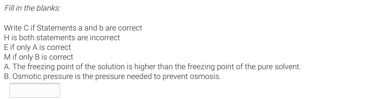 Fill in the blanks:
Write C if Statements a and b are correct
H is both statements are incorrect
E if only A is correct
M if only B is correct
A. The freezing point of the solution is higher than the freezing point of the pure solvent.
B. Osmotic pressure is the pressure needed to prevent osmosis.
