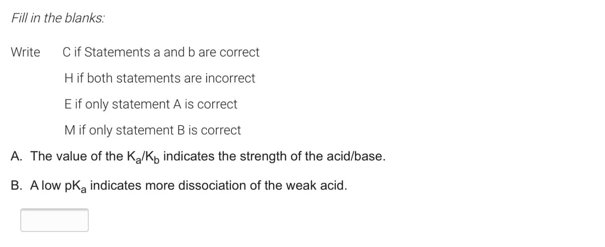 Fill in the blanks:
Write
C if Statements a and b are correct
H if both statements are incorrect
E if only statement A is correct
M if only statement B is correct
A. The value of the Ka/Kp indicates the strength of the acid/base.
B. A low pka indicates more dissociation of the weak acid.
