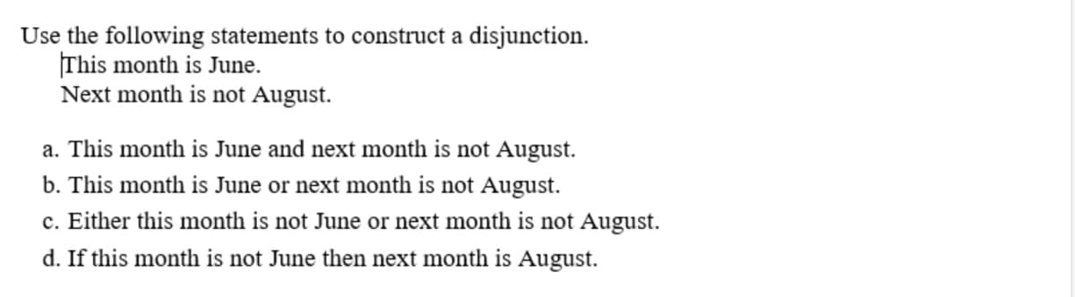Use the following statements to construct a disjunction.
This month is June.
Next month is not August.
a. This month is June and next month is not August.
b. This month is June or next month is not August.
c. Either this month is not June or next month is not August.
d. If this month is not June then next month is August.
