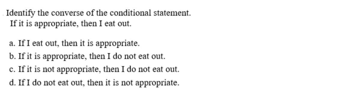 Identify the converse of the conditional statement.
If it is appropriate, then I eat out.
a. If I eat out, then it is appropriate.
b. If it is appropriate, then I do not eat out.
c. If it is not appropriate, then I do not eat out.
d. If I do not eat out, then it is not appropriate.
