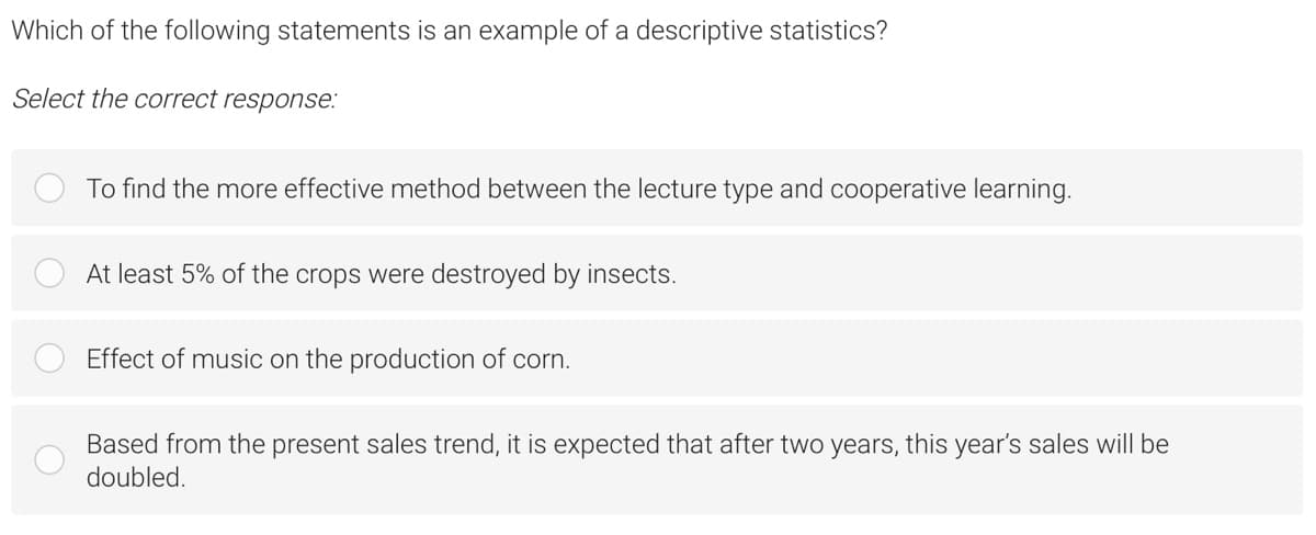 Which of the following statements is an example of a descriptive statistics?
Select the correct response:
To find the more effective method between the lecture type and cooperative learning.
At least 5% of the crops were destroyed by insects.
Effect of music on the production of corn.
Based from the present sales trend, it is expected that after two years, this year's sales will be
doubled.
