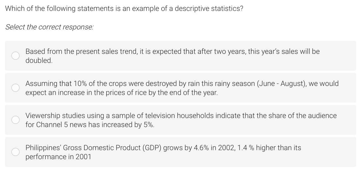 Which of the following statements is an example of a descriptive statistics?
Select the correct response:
Based from the present sales trend, it is expected that after two years, this year's sales will be
doubled.
Assuming that 10% of the crops were destroyed by rain this rainy season (June - August), we would
expect an increase in the prices of rice by the end of the year.
Viewership studies using a sample of television households indicate that the share of the audience
for Channel 5 news has increased by 5%.
Philippines' Gross Domestic Product (GDP) grows by 4.6% in 2002, 1.4 % higher than its
performance in 2001
