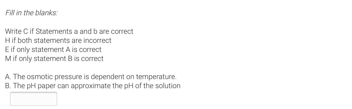 Fill in the blanks:
Write C if Statements a and b are correct
H if both statements are incorrect
E if only statement A is correct
M if only statement B is correct
A. The osmotic pressure is dependent on temperature.
B. The pH paper can approximate the pH of the solution
