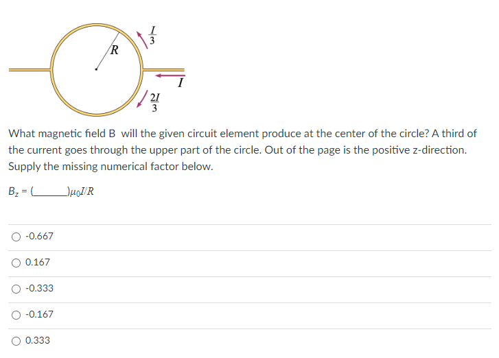 -0.667
What magnetic field B will the given circuit element produce at the center of the circle? A third of
the current goes through the upper part of the circle. Out of the page is the positive z-direction.
Supply the missing numerical factor below.
B₂=
HoI/R
0.167
-0.333
-0.167
R
D
0.333
21
3