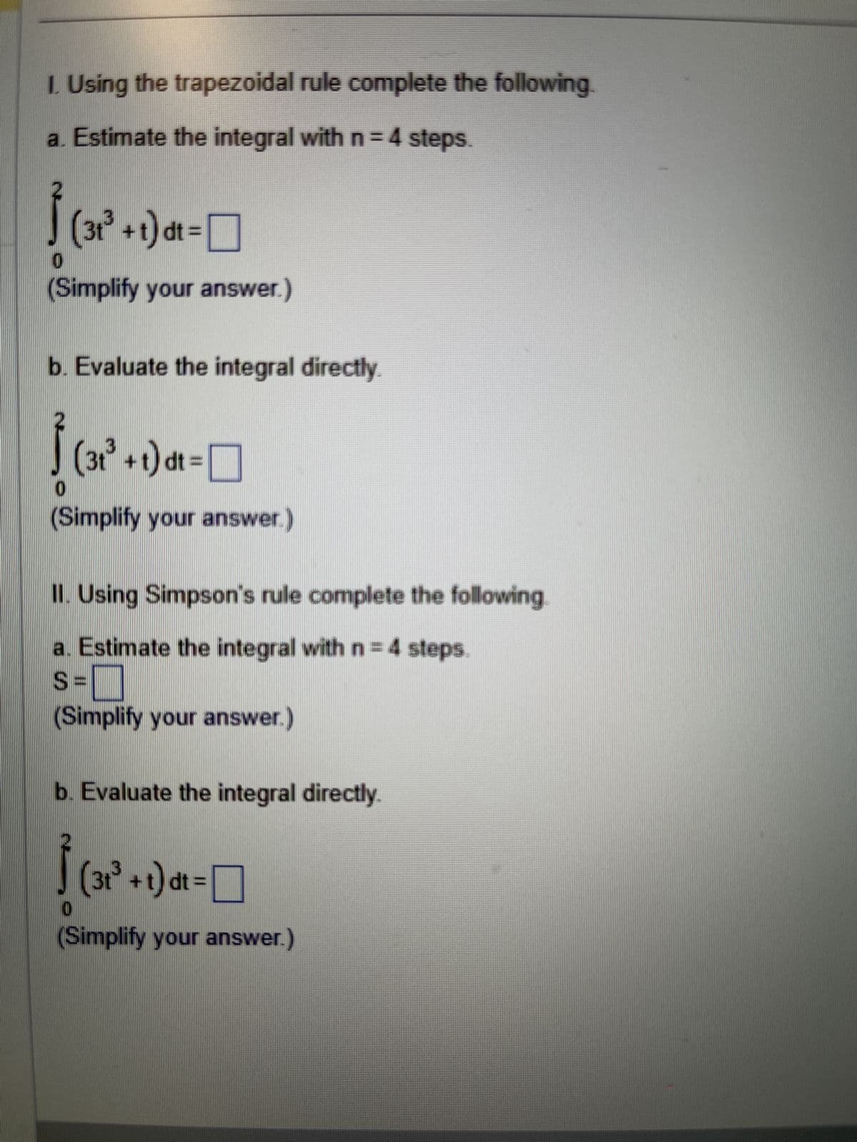 I. Using the trapezoidal rule complete the following.
a. Estimate the integral with n = 4 steps.
√
0
(31³ +t)dt =
(Simplify your answer.)
b. Evaluate the integral directly.
√
(3t³ +t) dt =
(Simplify your answer.)
II. Using Simpson's rule complete the following
a. Estimate the integral with n = 4 steps.
S=
(Simplify your answer.)
b. Evaluate the integral directly.
0
(3t³ +t)dt =
☐
(Simplify your answer.)