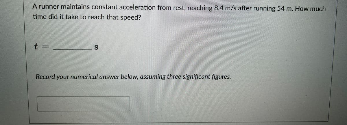 A runner maintains constant acceleration from rest, reaching 8.4 m/s after running 54 m. How much
time did it take to reach that speed?
t=
S
Record your numerical answer below, assuming three significant figures.