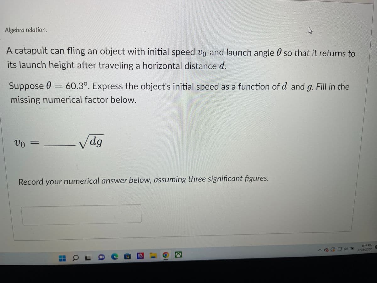 Algebra relation.
A catapult can fling an object with initial speed vo and launch angle so that it returns to
its launch height after traveling a horizontal distance d.
Suppose = 60.3°. Express the object's initial speed as a function of d and g. Fill in the
0
missing numerical factor below.
VO
-
Vdg
Record your numerical answer below, assuming three significant figures.
4
OL
O
8:17 PM
9/25/2022