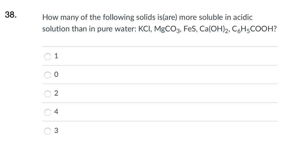 38.
How many of the following solids is(are) more soluble in acidic
solution than in pure water: KCI, MgCO3, FeS, Ca(OH)2, C6H5COOH?
1
4
3.
