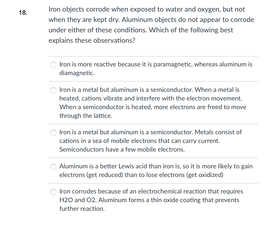 Iron objects corrode when exposed to water and oxygen, but not
18.
when they are kept dry. Aluminum objects do not appear to corrode
under either of these conditions. Which of the following best
explains these observations?
Iron is more reactive because it is paramagnetic, whereas aluminum is
diamagnetic.
Iron is a metal but aluminum is a semiconductor. When a metal is
heated, cations vibrate and interfere with the electron movement.
When a semiconductor is heated, more electrons are freed to move
through the lattice.
Iron is a metal but aluminum is a semiconductor. Metals consist of
cations in a sea of mobile electrons that can carry current.
Semiconductors have a few mobile electrons.
Aluminum is a better Lewis acid than iron is, so it is more likely to gain
electrons (get reduced) than to lose electrons (get oxidized)
Iron corrodes because of an electrochemical reaction that requires
H2O and 02. Aluminum forms a thin oxide coating that prevents
further reaction.
