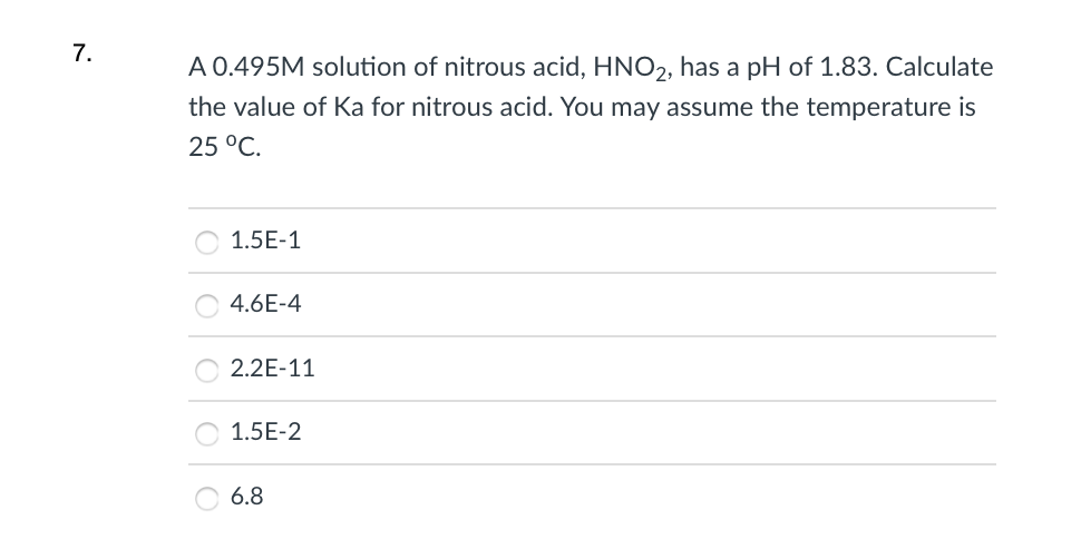 7.
A 0.495M solution of nitrous acid, HNO2, has a pH of 1.83. Calculate
the value of Ka for nitrous acid. You may assume the temperature is
25 °C.
1.5E-1
4.6E-4
2.2E-11
1.5E-2
6.8
|0|0|0
