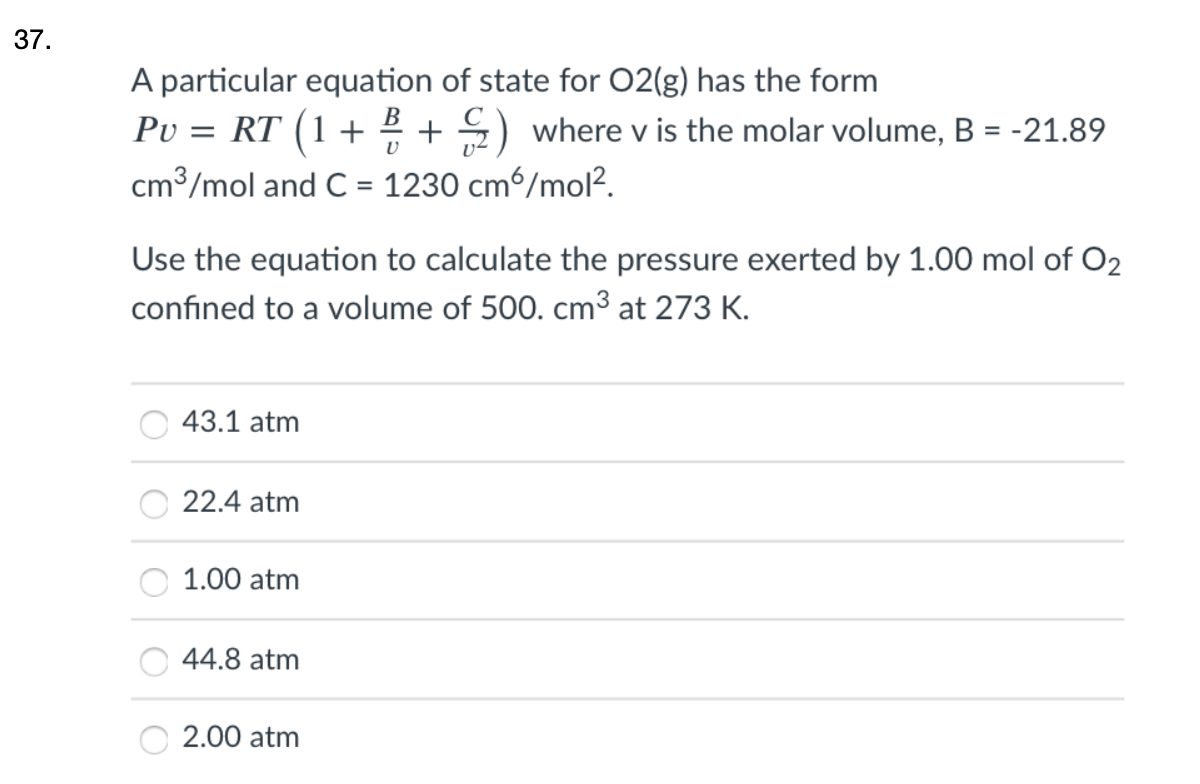37.
A particular equation of state for 02(g) has the form
Ρυ-RT (1+
+ 5) where v is the molar volume, B = -21.89
cm³/mol and C = 1230 cm6/mol?.
Use the equation to calculate the pressure exerted by 1.00 mol of O2
confined to a volume of 500. cm³ at 273 K.
43.1 atm
22.4 atm
1.00 atm
44.8 atm
2.00 atm
