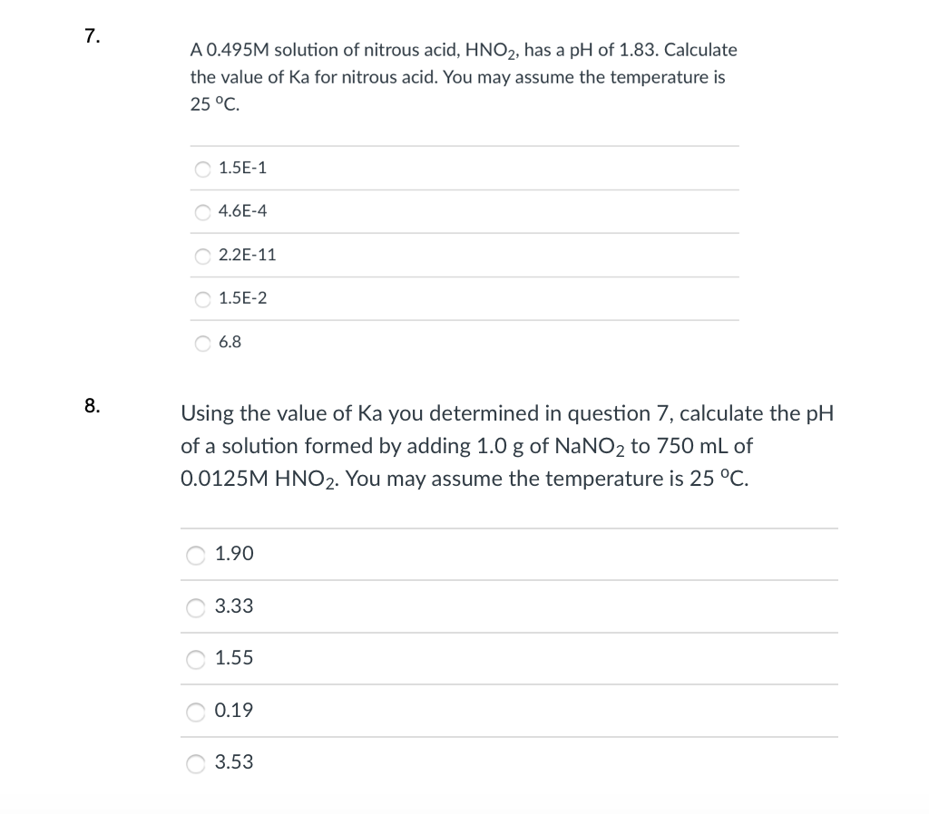 7.
A 0.495M solution of nitrous acid, HNO2, has a pH of 1.83. Calculate
the value of Ka for nitrous acid. You may assume the temperature is
25 °C.
O 1.5E-1
O 4.6E-4
O 2.2E-11
O 1.5E-2
O 6.8
8.
Using the value of Ka you determined in question 7, calculate the pH
of a solution formed by adding 1.0 g of NaNO2 to 750 mL of
0.0125M HNO2. You may assume the temperature is 25 °C.
1.90
3.33
1.55
0.19
3.53
