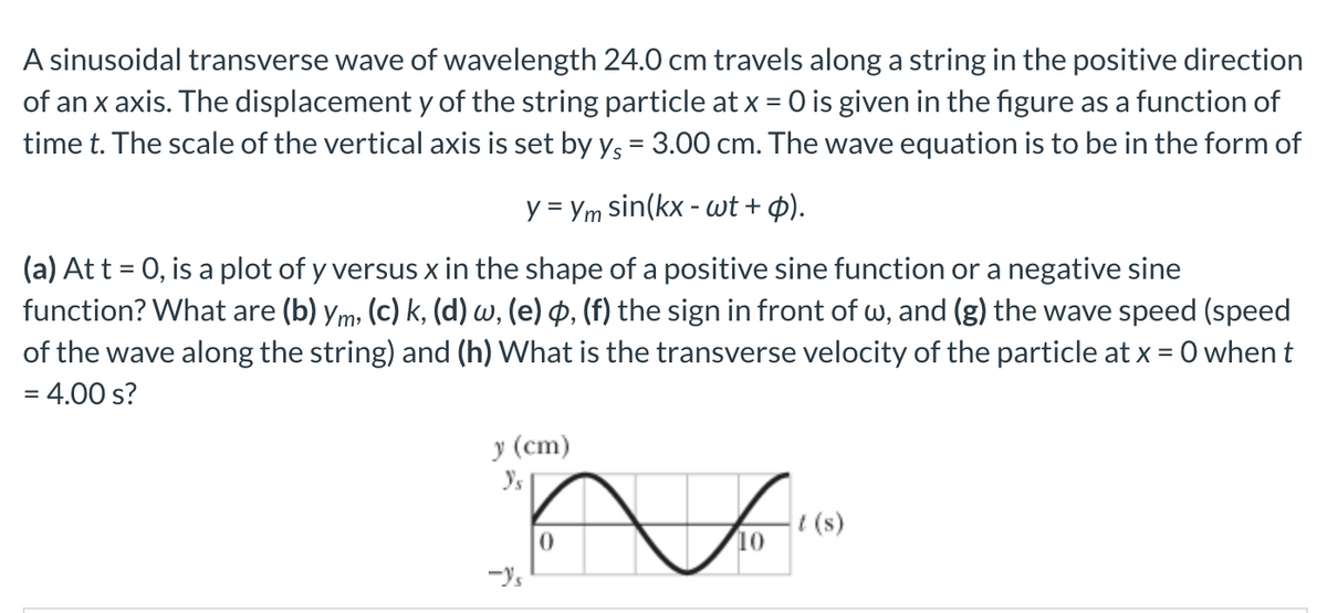 A sinusoidal transverse wave of wavelength 24.0 cm travels along a string in the positive direction
of an x axis. The displacement y of the string particle at x = 0 is given in the figure as a function of
time t. The scale of the vertical axis is set by y, = 3.00 cm. The wave equation is to be in the form of
%3D
y = Ym sin(kx - wt + p).
(a) At t = 0, is a plot of y versus x in the shape of a positive sine function or a negative sine
function? What are (b) ym, (c) k, (d) w, (e) p, (f) the sign in front of w, and (g) the wave speed (speed
of the wave along the string) and (h) What is the transverse velocity of the particle at x = 0 whent
= 4.00 s?
у (ст)
t (s)
