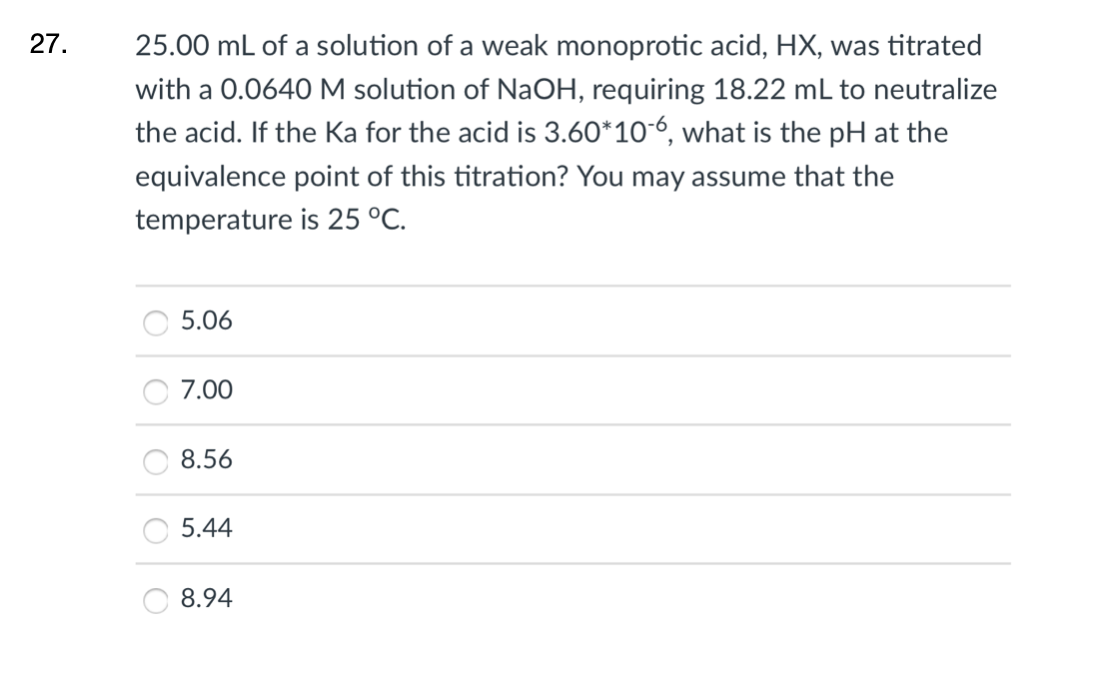 27.
25.00 mL of a solution of a weak monoprotic acid, HX, was titrated
with a 0.0640 M solution of NaOH, requiring 18.22 mL to neutralize
the acid. If the Ka for the acid is 3.60*106, what is the pH at the
equivalence point of this titration? You may assume that the
temperature is 25 °C.
5.06
7.00
8.56
5.44
8.94
