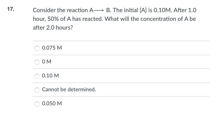 17.
Consider the reaction A B. The initial [A] is 0.10M. After 1.0
hour, 50% of A has reacted. What will the concentration of A be
after 2.0 hours?
0.075 M
OM
0.10 M
Cannot be determined.
0.050 M
