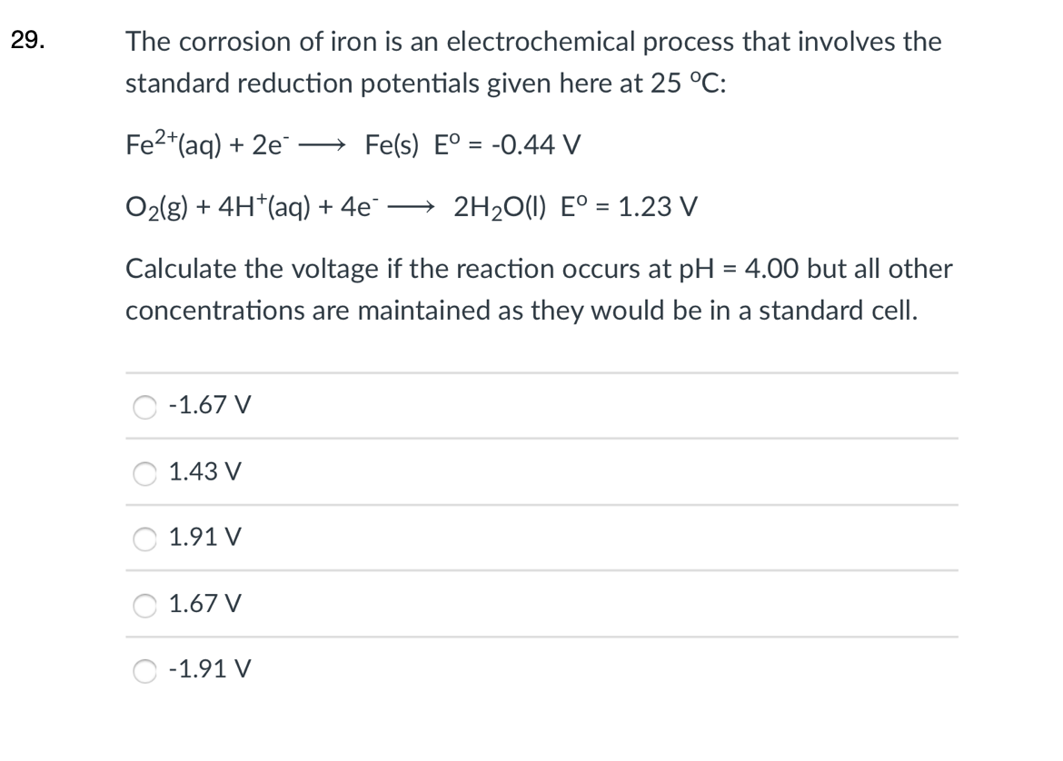 29.
The corrosion of iron is an electrochemical process that involves the
standard reduction potentials given here at 25 °C:
Fe2*(aq) + 2e
Fe(s) E° = -0.44 V
O2(g) + 4H*(aq) + 4e¯
2H20(1) E° = 1.23 V
%3D
Calculate the voltage if the reaction occurs at pH = 4.00 but all other
concentrations are maintained as they would be in a standard cell.
-1.67 V
1.43 V
1.91 V
1.67 V
-1.91 V
