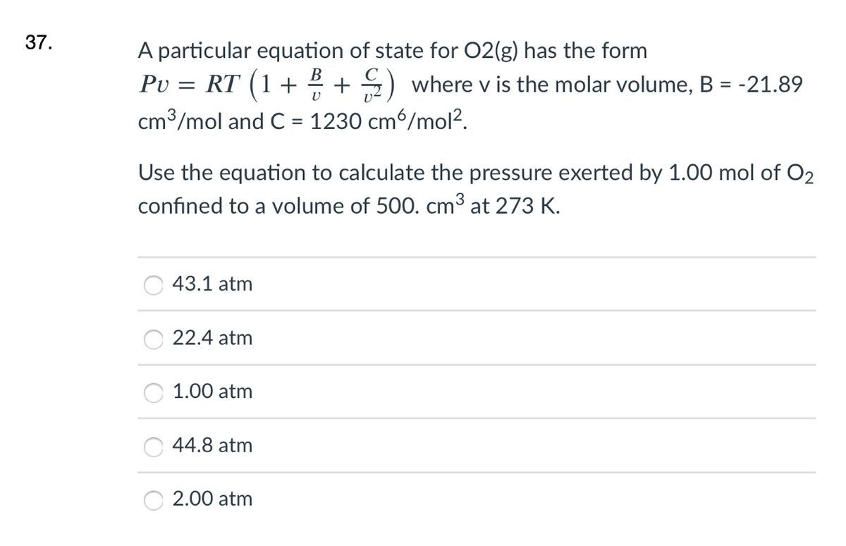 37.
A particular equation of state for 02(g) has the form
Pv = RT (1 + 2 + 2) where v is the molar volume, B = -21.89
cm3/mol and C = 1230 cm6/mol?.
В
Use the equation to calculate the pressure exerted by 1.00 mol of O2
confined to a volume of 500. cm³ at 273 K.
43.1 atm
22.4 atm
1.00 atm
44.8 atm
2.00 atm
