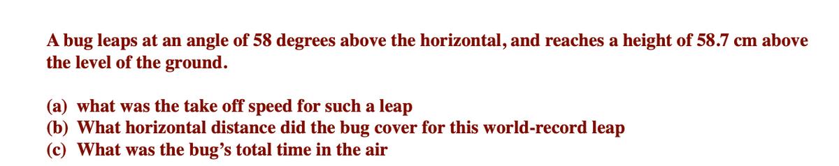 A bug leaps at an angle of 58 degrees above the horizontal, and reaches a height of 58.7 cm above
the level of the ground.
(a) what was the take off speed for such a leap
(b) What horizontal distance did the bug cover for this world-record leap
(c) What was the bug's total time in the air
