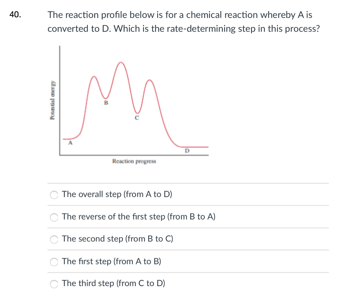 40.
The reaction profile below is for a chemical reaction whereby A is
converted to D. Which is the rate-determining step in this process?
B
A
Reaction progress
The overall step (from A to D)
The reverse of the first step (from B to A)
The second step (from B to C)
The first step (from A to B)
The third step (from C to D)
Potantial amergy
