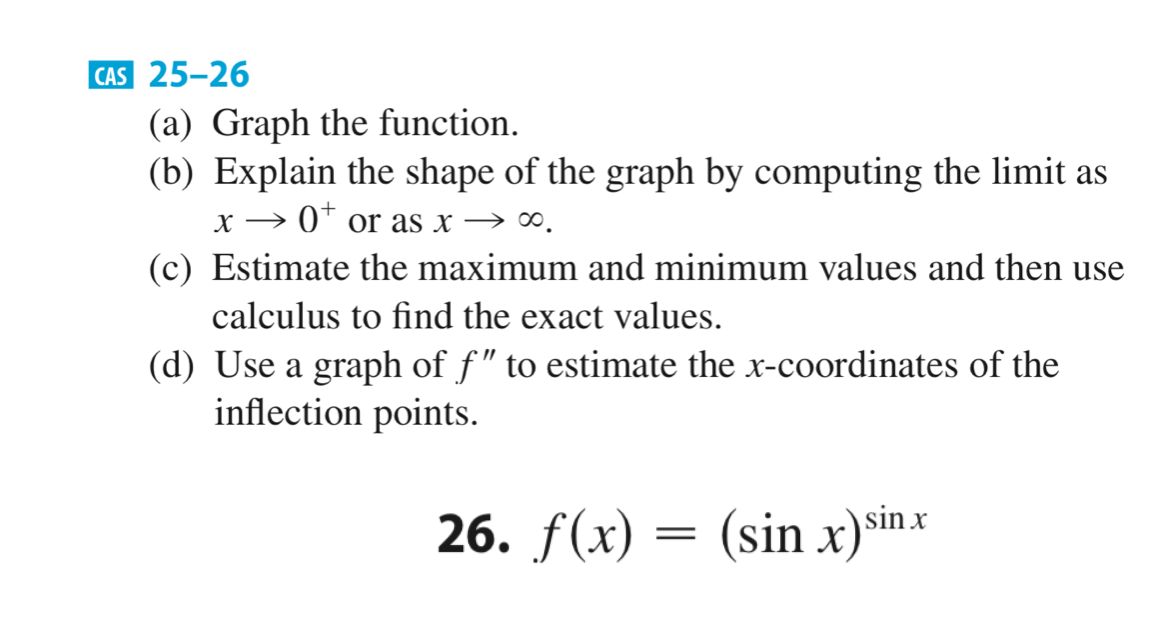 |CAS 25-26
(a) Graph the function.
(b) Explain the shape of the graph by computing the limit as
x → 0* or as x → ∞.
(c) Estimate the maximum and minimum values and then use
calculus to find the exact values.
(d) Use a graph of f" to estimate the x-coordinates of the
inflection points.
26.
f (x) = (sin x) sin.x

