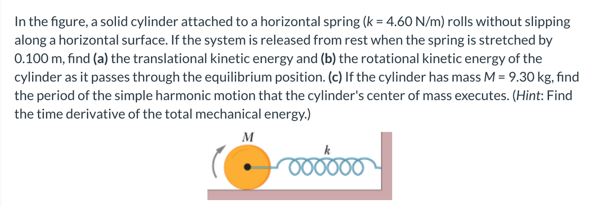 In the figure, a solid cylinder attached to a horizontal spring (k = 4.60 N/m) rolls without slipping
along a horizontal surface. If the system is released from rest when the spring is stretched by
0.100 m, find (a) the translational kinetic energy and (b) the rotational kinetic energy of the
cylinder as it passes through the equilibrium position. (c) If the cylinder has mass M = 9.30 kg, find
the period of the simple harmonic motion that the cylinder's center of mass executes. (Hint: Find
the time derivative of the total mechanical energy.)
M
k
