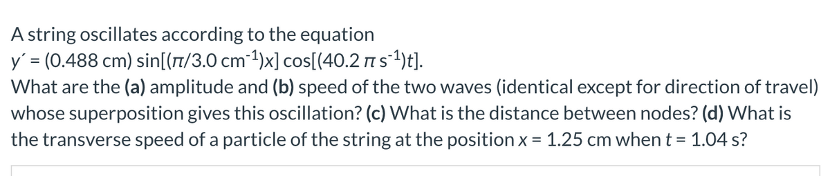 A string oscillates according to the equation
y' = (0.488 cm) sin[(7/3.0 cm 1)x] cos[(40.2 ns1)t].
What are the (a) amplitude and (b) speed of the two waves (identical except for direction of travel)
whose superposition gives this oscillation? (c) What is the distance between nodes? (d) What is
the transverse speed of a particle of the string at the position x = 1.25 cm when t =
%3D
1.04 s?
