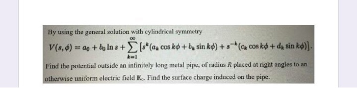 By using the general solution with cylindrical symmetry
V(s,4) = ao + bo In s+[*(@+ cos ko + be sin kø) + s¯*(c& cos kø + dg sin kø)].
Find the potential outside an infinitely long metal pipe, of radius R placed at right angles to an
otherwise uniform electric field Eo. Find the surface charge induced on the pipe.
