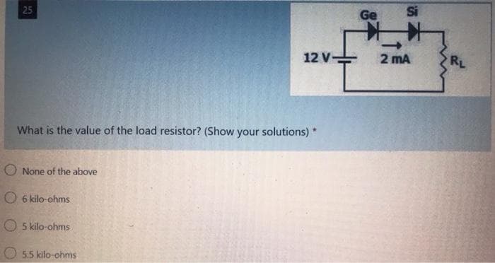 Ge
Si
25
12 V
2 mA
RL
What is the value of the load resistor? (Show your solutions) *
O None of the above
O 6 kilo-ohms
5 kilo-ohms
5.5 kilo-ohms
