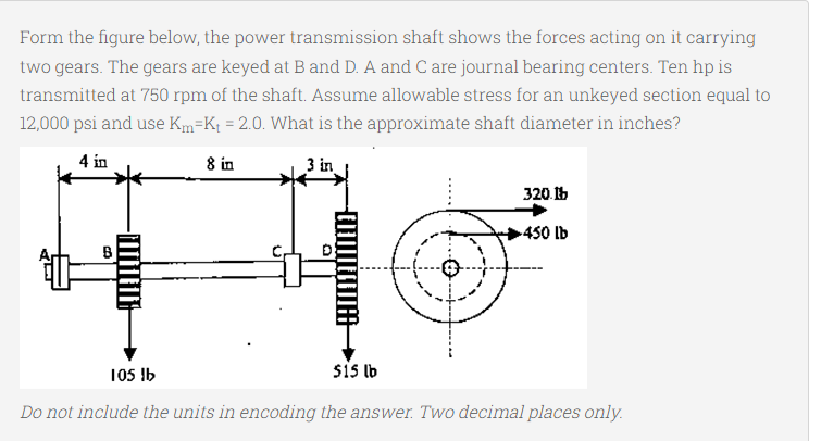 Form the figure below, the power transmission shaft shows the forces acting on it carrying
two gears. The gears are keyed at B and D. A and C are journal bearing centers. Ten hp is
transmitted at 750 rpm of the shaft. Assume allowable stress for an unkeyed section equal to
12,000 psi and use Km=K¡ = 2.0. What is the approximate shaft diameter in inches?
4 in
8 in
3 in
320.15
450 lb
105 !b
sis lb
Do not include the units in encoding the answer. Two decimal places only.
