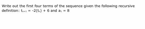 Write out the first four terms of the sequence given the following recursive
definition: tn+1 = -2(tn) + 6 and a, = 8
