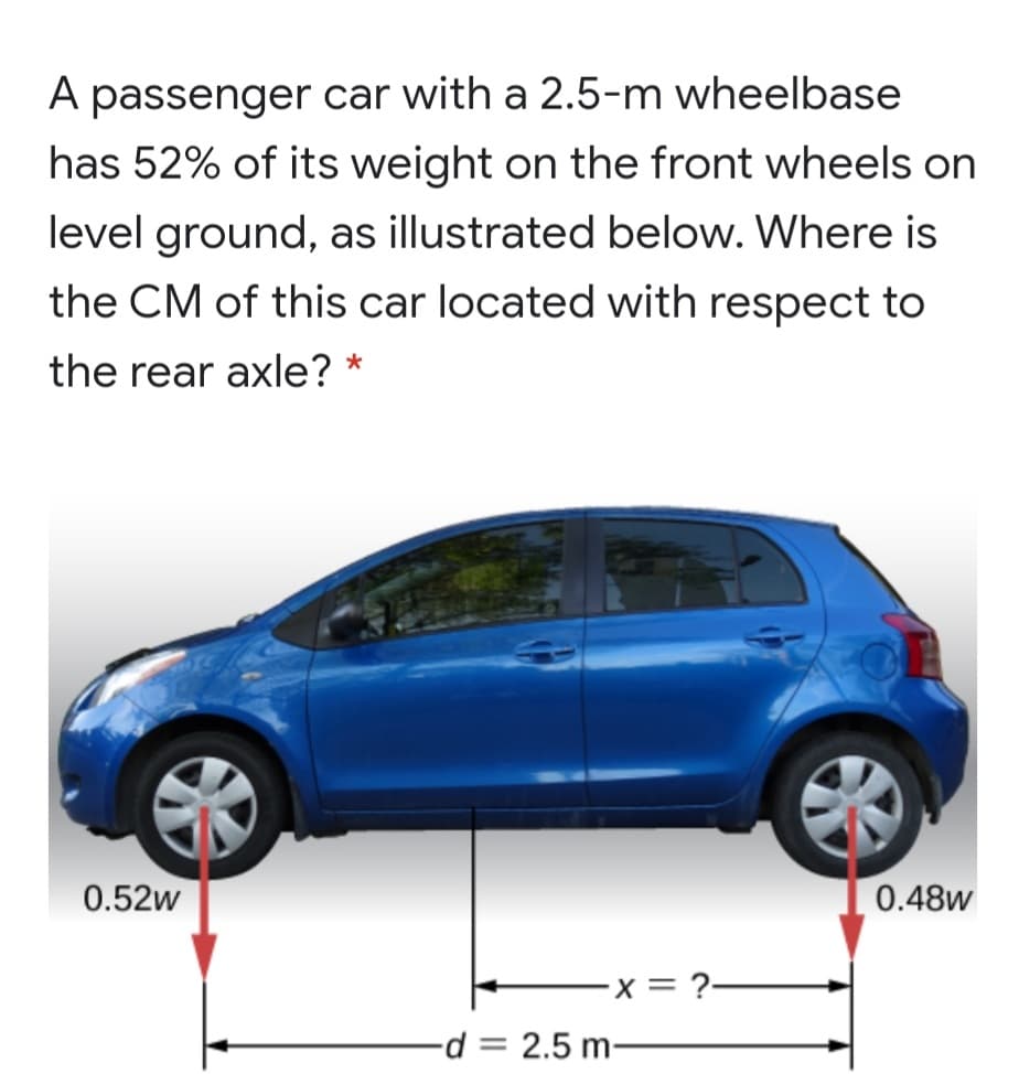 A passenger car with a 2.5-m wheelbase
has 52% of its weight on the front wheels on
level ground, as illustrated below. Where is
the CM of this car located with respect to
the rear axle?
0.52w
0.48w
x= ?-
d = 2.5 m-

