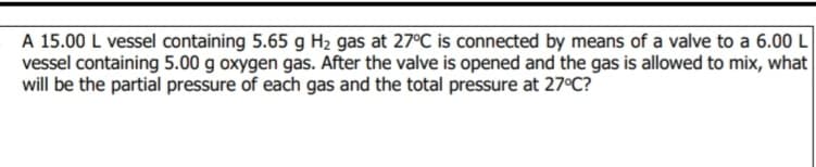 A 15.00 L vessel containing 5.65 g H2 gas at 27°C is connected by means of a valve to a 6.00 L
vessel containing 5.00 g oxygen gas. After the valve is opened and the gas is allowed to mix, what
will be the partial pressure of each gas and the total pressure at 27°C?
