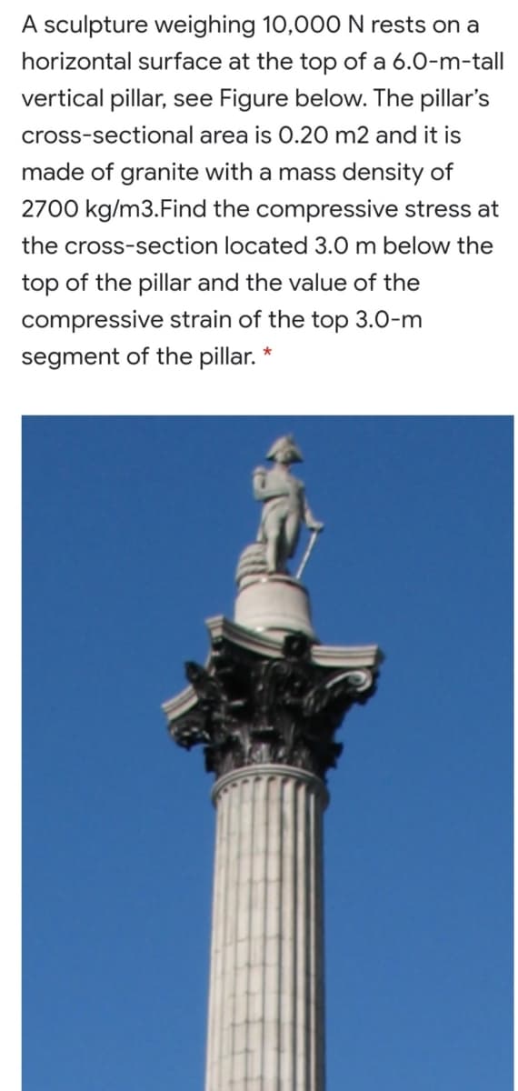 A sculpture weighing 10,000 N rests on a
horizontal surface at the top of a 6.0-m-tall
vertical pillar, see Figure below. The pillar's
cross-sectional area is 0.20 m2 and it is
made of granite with a mass density of
2700 kg/m3.Find the compressive stress at
the cross-section located 3.0 m below the
top of the pillar and the value of the
compressive strain of the top 3.0-m
segment of the pillar. *
