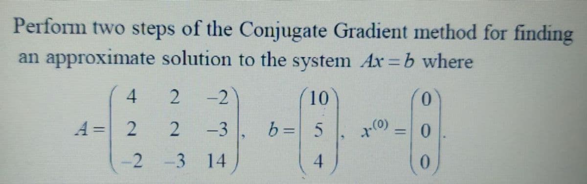 Perform two steps of the Conjugate Gradient method for finding
an approximate solution to the system Ax=b where
(10
0
b = 5
4
4
A = 2
2
2
-2 -3
-2
-3
14
+-(0)
=