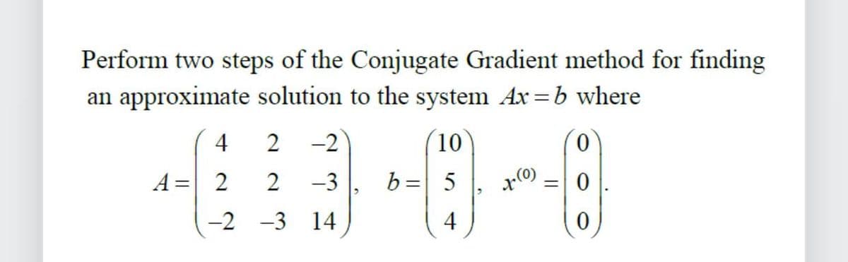 Perform two steps of the Conjugate Gradient method for finding
an approximate solution to the system Ax=b where
0
4
A = 2
2
2
-2 -3
10
-3 b = 5
14
4
x(0)