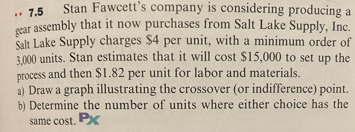 Stan Fawcett's company is considering producing a
7.5
Oear assembly that it now purchases from Salt Lake Supply, Inc.
Salt Lake Supply charges $4 per unit, with a minimum order of
3.000 units. Stan estimates that it will cost $15,000 to set
process and then $1.82 per unit for labor and materials.
a) Draw a graph illustrating the crossover (or indifference) point.
b) Determine the number of units where either choice has the
..
up
the
same cost. PX
