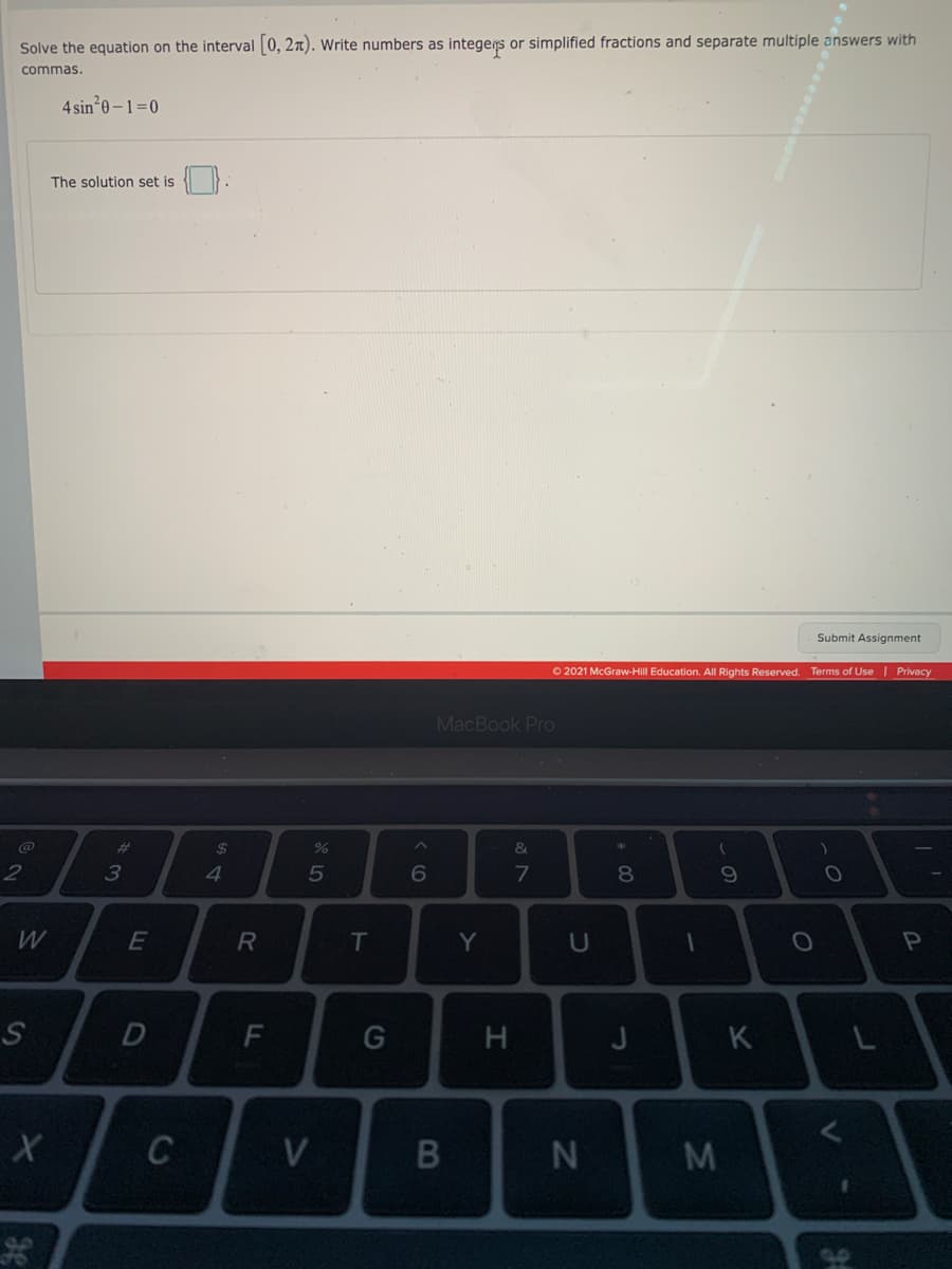 Solve the equation on the interval 0, 2n). Write numbers as integers or simplified fractions and separate multiple answers with
commas.
4 sin*0 – 1=0
The solution set is
Submit Assignment
O 2021 McGraw-Hill Education. All Rights Reserved.
Terms of Use | Privacy
MacBook Pro
%23
24
%
&
2
3
4.
6
8.
W
R
T
Y
H
J
K
C
V
IM
* 00
IN
