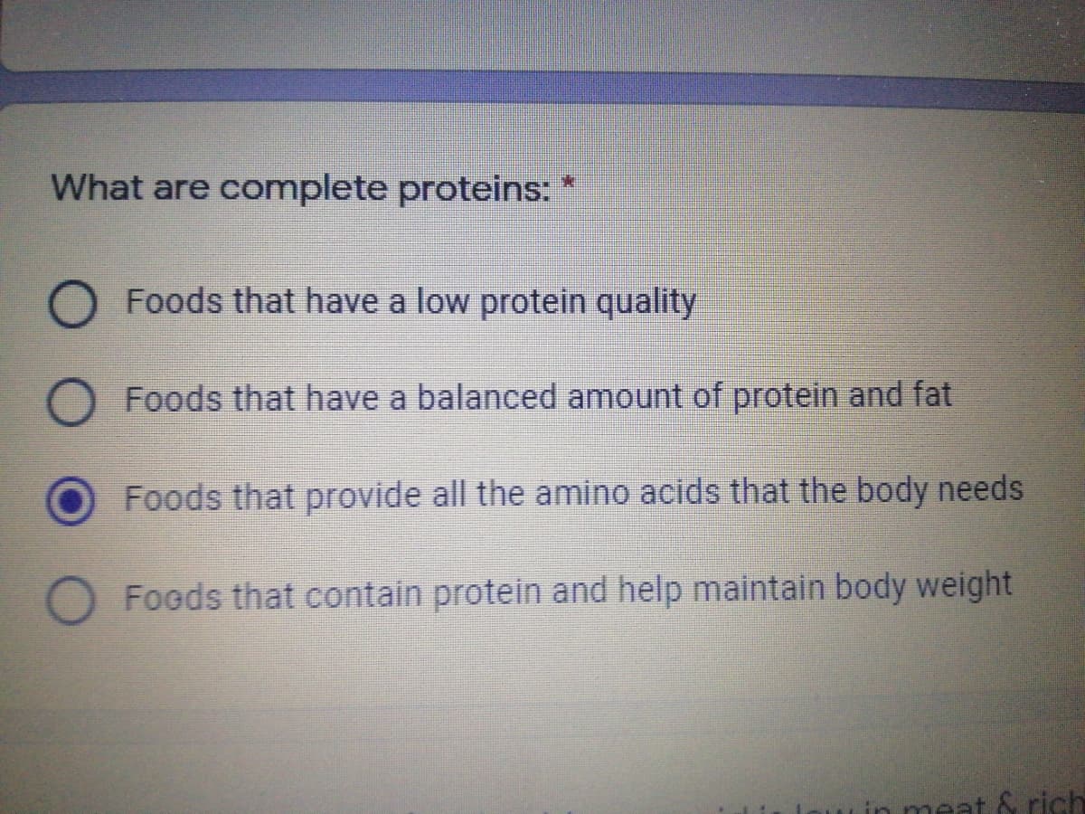What are complete proteins:
Foods that have a low protein quality
O Foods that have a balanced amount of protein and fat
Foods that provide all the amino acids that the body needs
O Foeds that contain protein and help maintain body weight
in meat & rish
