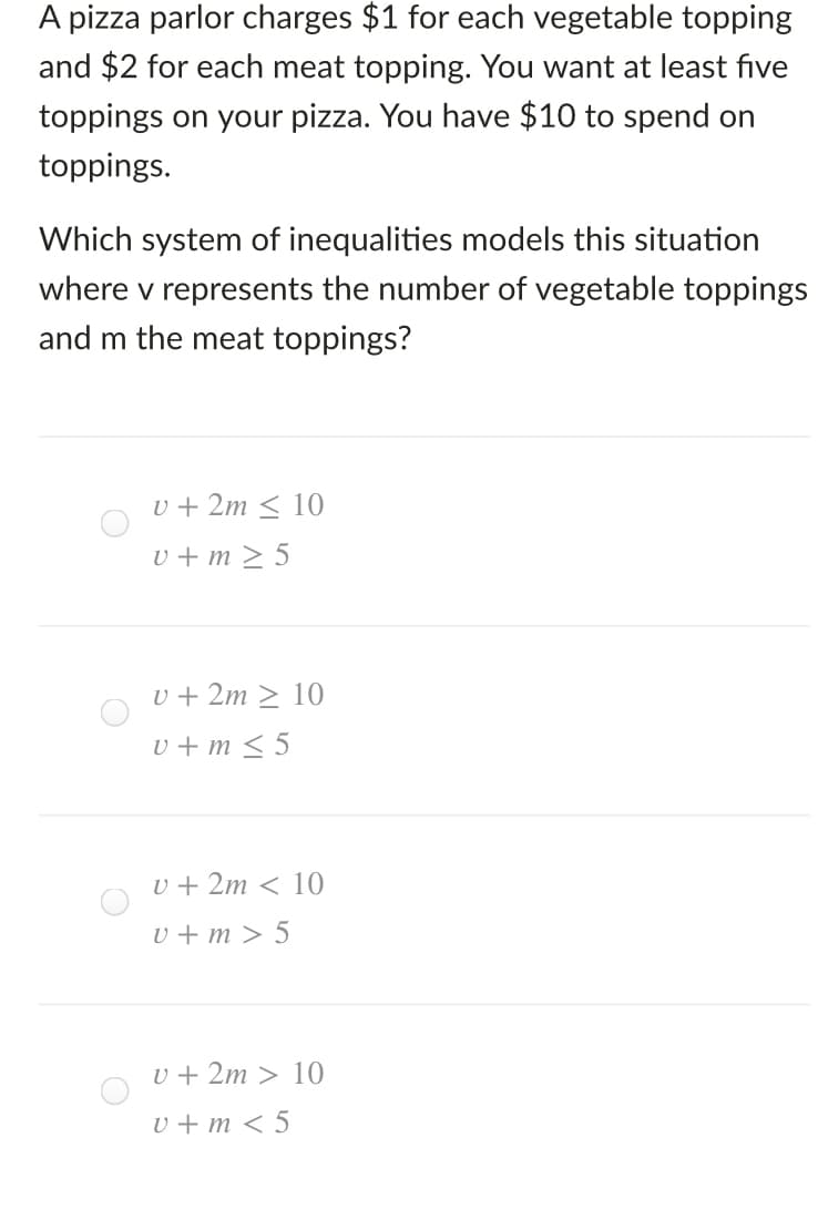 A pizza parlor charges $1 for each vegetable topping
and $2 for each meat topping. You want at least five
toppings on your pizza. You have $10 to spend on
toppings.
Which system of inequalities models this situation
where v represents the number of vegetable toppings
and m the meat toppings?
v + 2m < 10
v + m > 5
u + 2m > 10
v + m < 5
U + 2m < 10
v + m > 5
U + 2m > 10
U + m < 5
