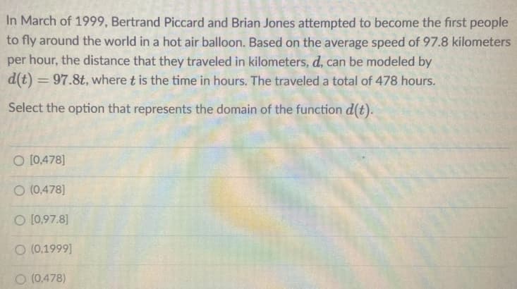 In March of 1999, Bertrand Piccard and Brian Jones attempted to become the first people
to fly around the world in a hot air balloon. Based on the average speed of 97.8 kilometers
per hour, the distance that they traveled in kilometers, d, can be modeled by
d(t) = 97.8t, where t is the time in hours. The traveled a total of 478 hours.
%3D
Select the option that represents the domain of the function d(t).
O [0,478]
O (0,478]
O [0,97.8]
O (0,1999]
O (0,478)
