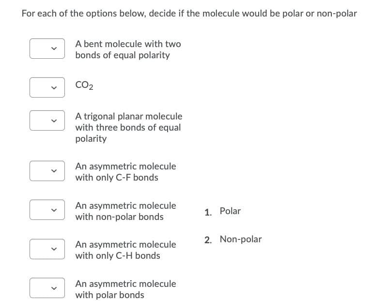 For each of the options below, decide if the molecule would be polar or non-polar
A bent molecule with two
bonds of equal polarity
CO2
A trigonal planar molecule
with three bonds of equal
polarity
An asymmetric molecule
with only C-F bonds
An asymmetric molecule
with non-polar bonds
1. Polar
2. Non-polar
An asymmetric molecule
with only C-H bonds
An asymmetric molecule
with polar bonds
