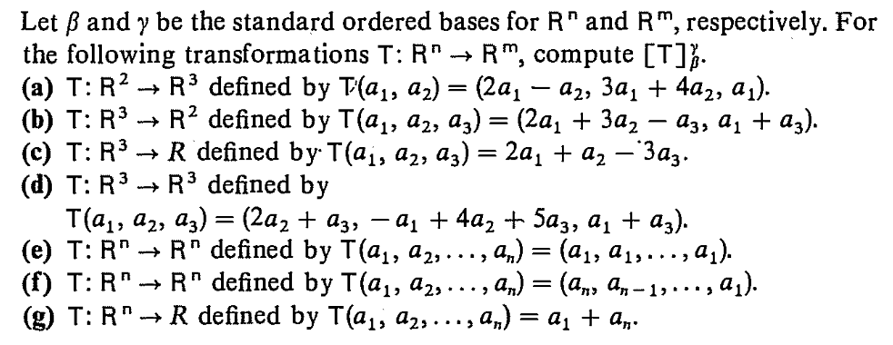 Let ß and y be the standard ordered bases for R" and R", respectively. For
the following transformations T: R* → R", compute [T]}.
(а) Т: R? — R3 defined by T(а,, а2) — (2а, — а,, За, + 4а,, а).
(b) T: R3
(c) T: R3
(d) T: R3
T(а, а,, аз) — (2а, + aз, — а, + 4a, t 5аз, а, + a).
(е) Т: R" > R" defined by T (ај, а2, .., а,) 3D (ај, ај, ...,a).
(() T:R" — R" defined by T(aj, аz, ..., an) 3 (ал, а, - 13 .., аj).
(g) T: R" -
R? defined by T(а,, а, аз) — (2а, + За, — аза а, + ag).
> R defined bу T(а;, а2, а,) — 2а, + a, — Заз-
R3 defined by
R defined by T(a1, a2,..., a,) = a1 + a„.
