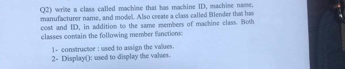 Q2) write a class called machine that has machine ID, machine name,
manufacturer name, and model. Also create a class called Blender that has
cost and ID, in addition to the same members of machine class. Both
classes contain the following member functions:
1- constructor : used to assign the values.
2- Display(): used to display the values.
