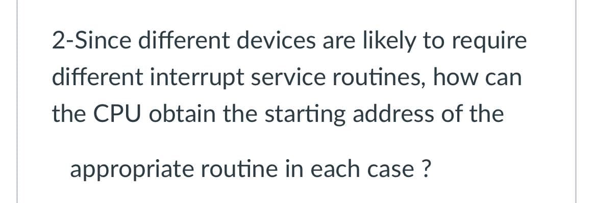 2-Since different devices are likely to require
different interrupt service routines, how can
the CPU obtain the starting address of the
appropriate routine in each case ?
